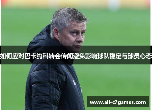 如何应对巴卡约科转会传闻避免影响球队稳定与球员心态