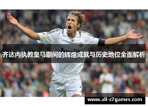 齐达内执教皇马期间的辉煌成就与历史地位全面解析